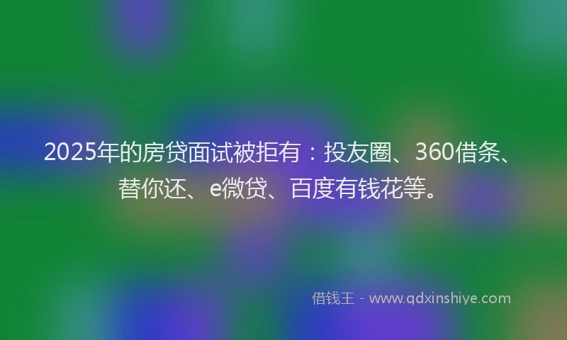 2025年的房贷面试被拒有：投友圈、360借条、替你还、e微贷、百度有钱花等。