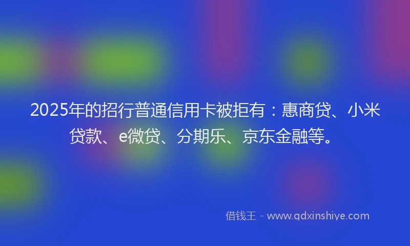 2025年的招行普通信用卡被拒有：惠商贷、小米贷款、e微贷、分期乐、京东金融等。