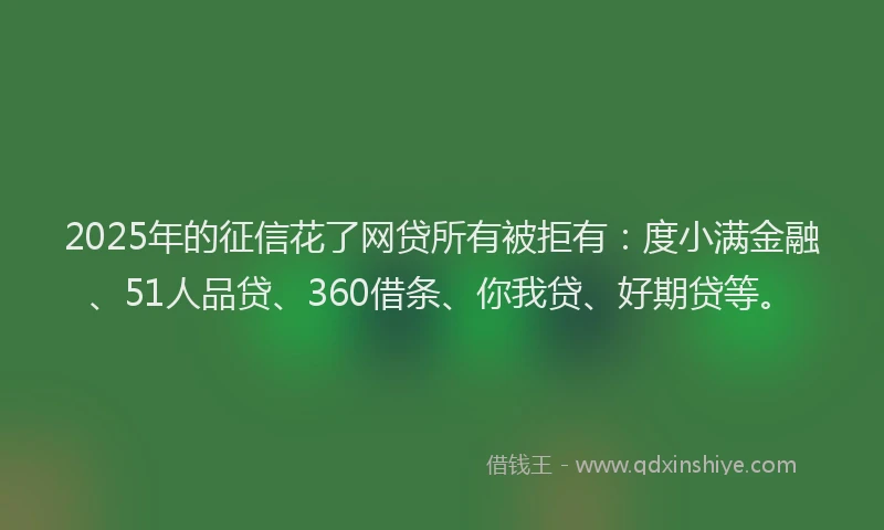 2025年的征信花了网贷所有被拒有：度小满金融、51人品贷、360借条、你我贷、好期贷等。