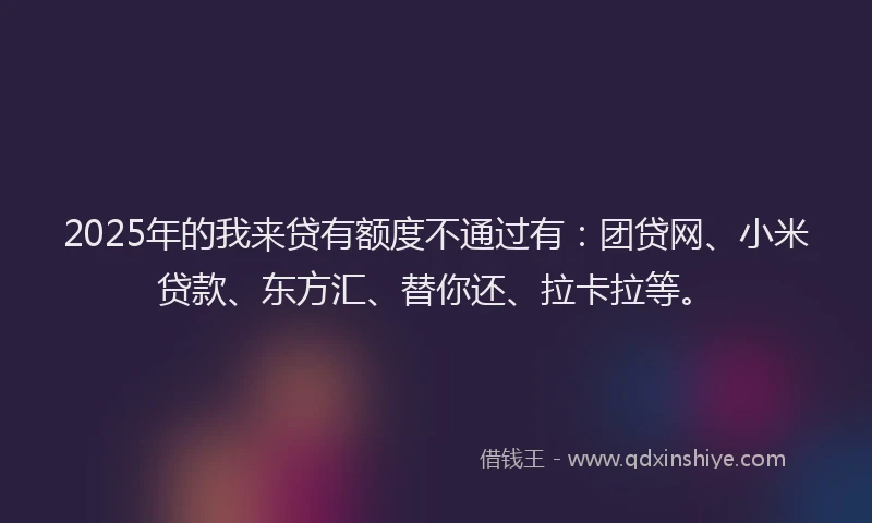 2025年的我来贷有额度不通过有：团贷网、小米贷款、东方汇、替你还、拉卡拉等。