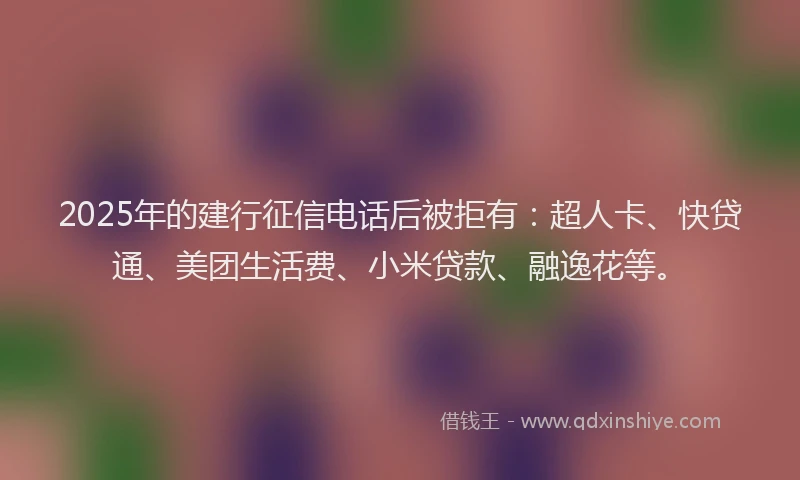 2025年的建行征信电话后被拒有：超人卡、快贷通、美团生活费、小米贷款、融逸花等。