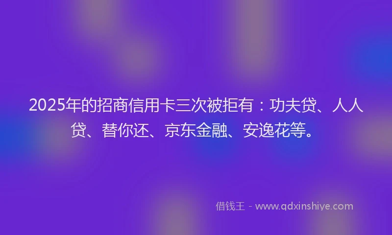 2025年的招商信用卡三次被拒有：功夫贷、人人贷、替你还、京东金融、安逸花等。