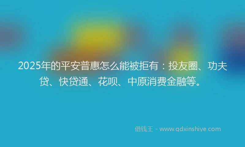 2025年的平安普惠怎么能被拒有：投友圈、功夫贷、快贷通、花呗、中原消费金融等。