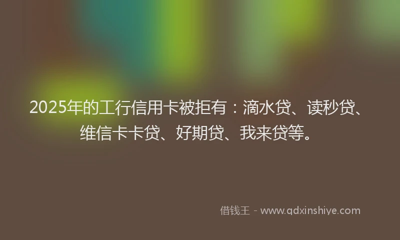 2025年的工行信用卡被拒有：滴水贷、读秒贷、维信卡卡贷、好期贷、我来贷等。