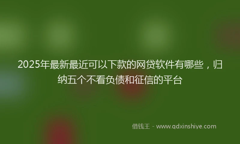 2025年最新最近可以下款的网贷软件有哪些，归纳五个不看负债和征信的平台