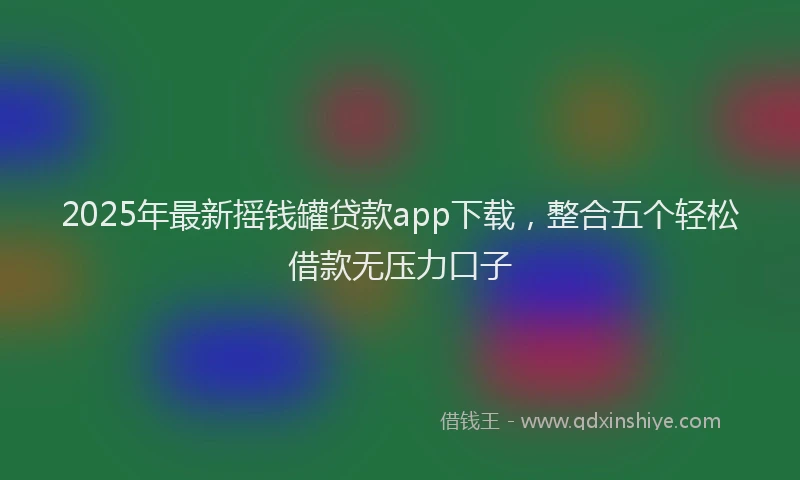 2025年最新摇钱罐贷款app下载，整合五个轻松借款无压力口子