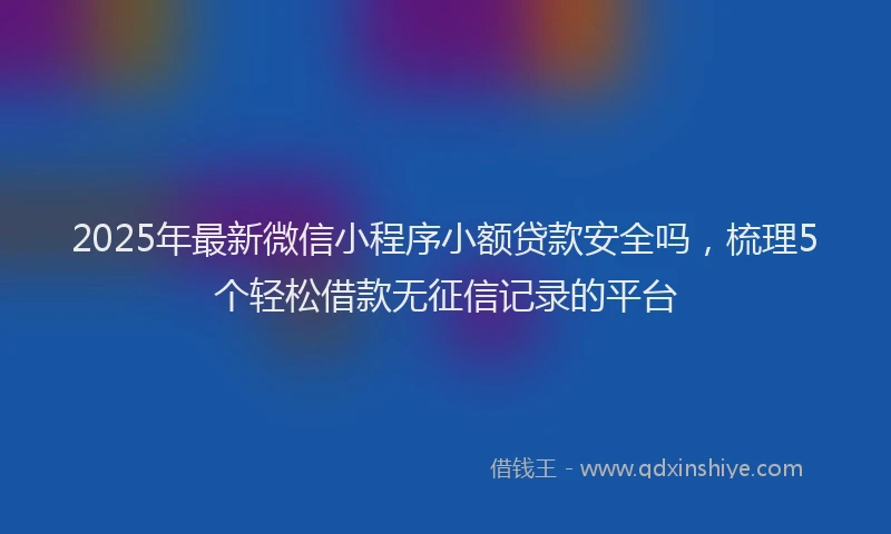 2025年最新微信小程序小额贷款安全吗，梳理5个轻松借款无征信记录的平台