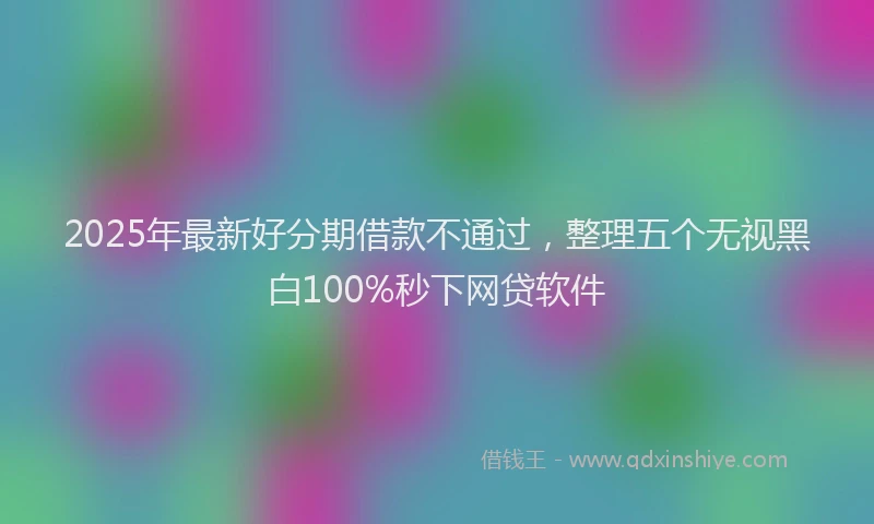 2025年最新好分期借款不通过，整理五个无视黑白100%秒下网贷软件
