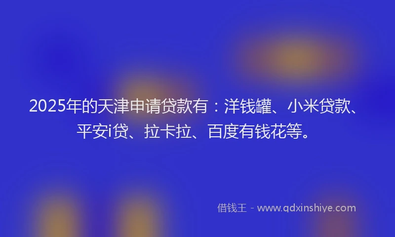 2025年的天津申请贷款有:洋钱罐、小米贷款、平安i贷、拉卡拉、百度有钱花等。