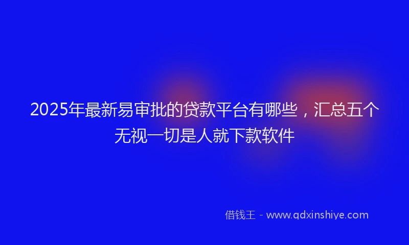 2025年最新易审批的贷款平台有哪些，汇总五个无视一切是人就下款软件
