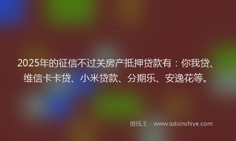 2025年的征信不过关房产抵押贷款有：你我贷、维信卡卡贷、小米贷款、分期乐、安逸花等。