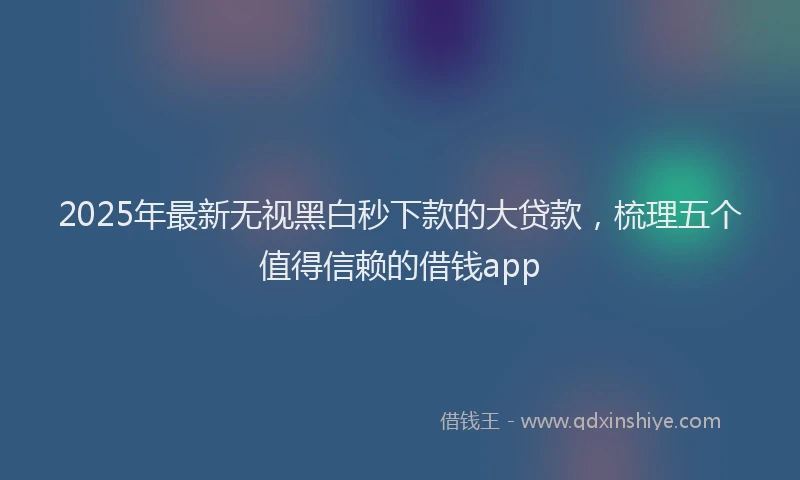 2025年最新无视黑白秒下款的大贷款，梳理五个值得信赖的借钱app