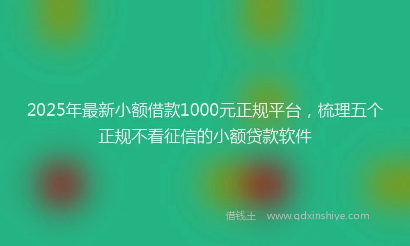 2025年最新小额借款1000元正规平台，梳理五个正规不看征信的小额贷款软件