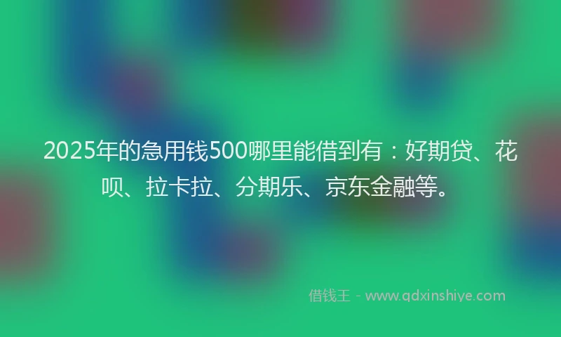 2025年的急用钱500哪里能借到有：好期贷、花呗、拉卡拉、分期乐、京东金融等。