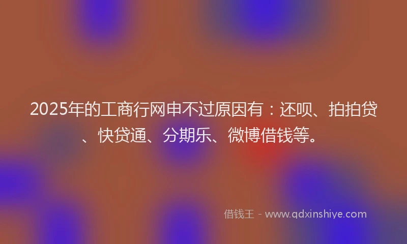 2025年的工商行网申不过原因有：还呗、拍拍贷、快贷通、分期乐、微博借钱等。