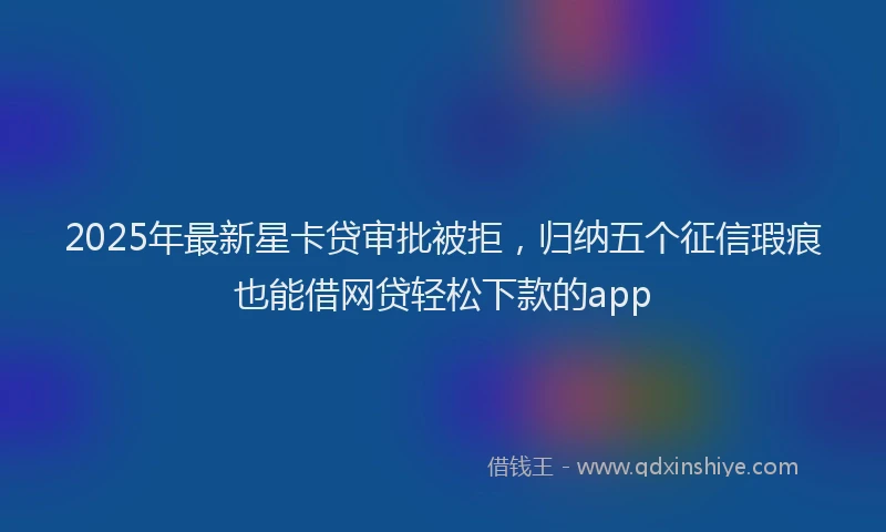 2025年最新星卡贷审批被拒，归纳五个征信瑕疵也能借网贷轻松下款的app