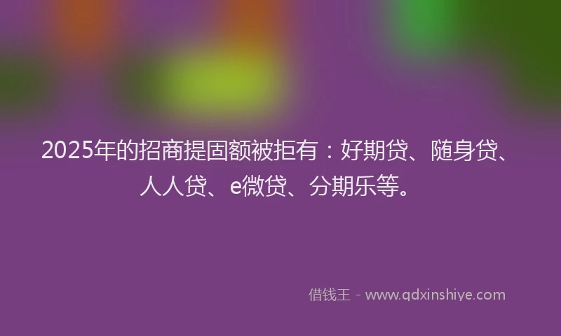 2025年的招商提固额被拒有：好期贷、随身贷、人人贷、e微贷、分期乐等。