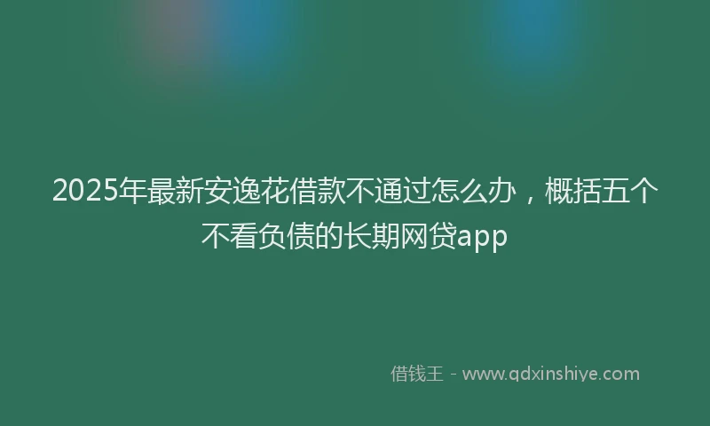 2025年最新安逸花借款不通过怎么办，概括五个不看负债的长期网贷app
