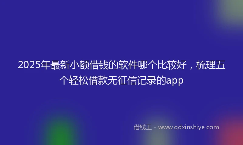 2025年最新小额借钱的软件哪个比较好，梳理五个轻松借款无征信记录的app