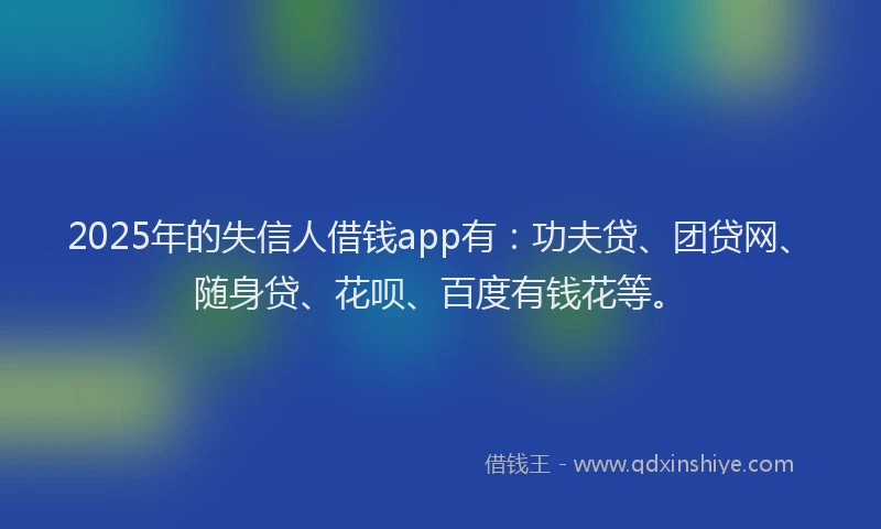2025年的失信人借钱app有：功夫贷、团贷网、随身贷、花呗、百度有钱花等。
