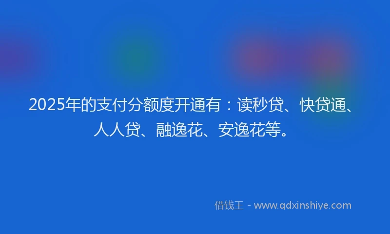 2025年的支付分额度开通有：读秒贷、快贷通、人人贷、融逸花、安逸花等。