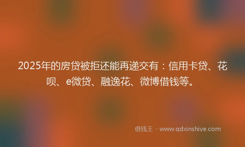 2025年的房贷被拒还能再递交有：信用卡贷、花呗、e微贷、融逸花、微博借钱等。