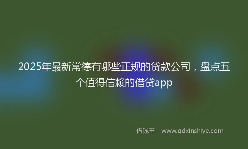 2025年最新常德有哪些正规的贷款公司，盘点五个值得信赖的借贷app