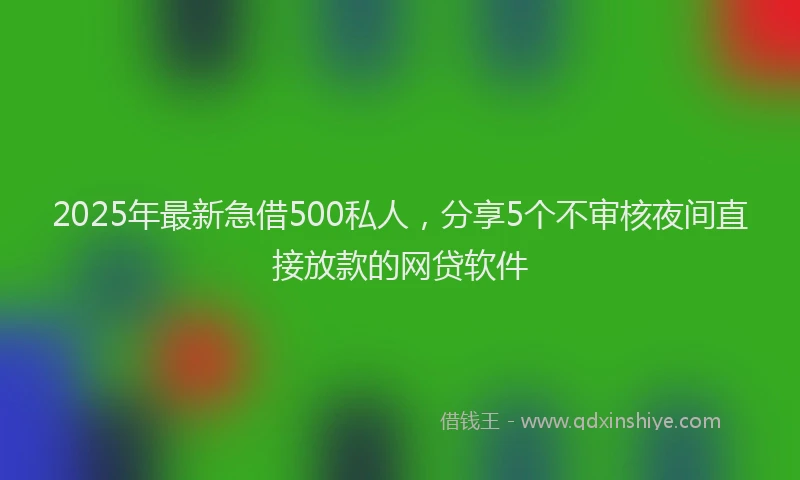 2025年最新急借500私人，分享5个不审核夜间直接放款的网贷软件