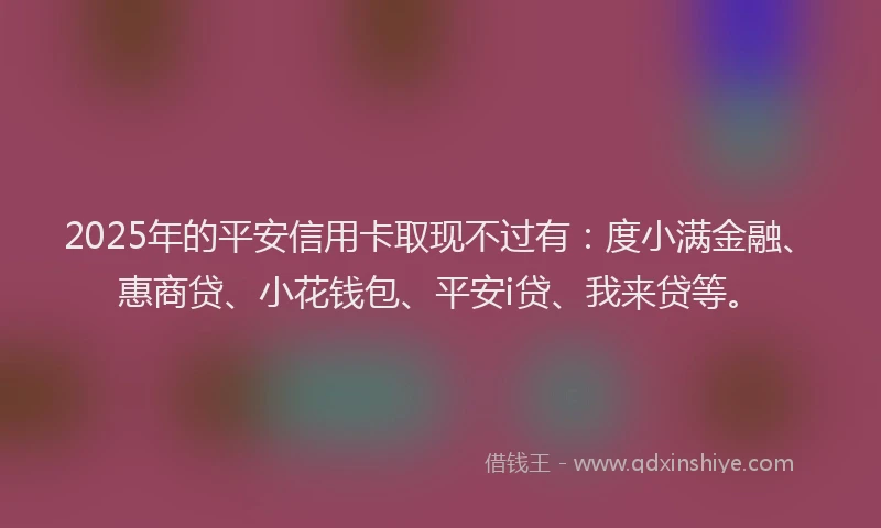 2025年的平安信用卡取现不过有：度小满金融、惠商贷、小花钱包、平安i贷、我来贷等。