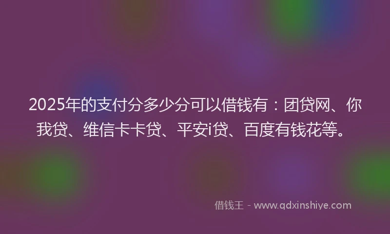 2025年的支付分多少分可以借钱有：团贷网、你我贷、维信卡卡贷、平安i贷、百度有钱花等。