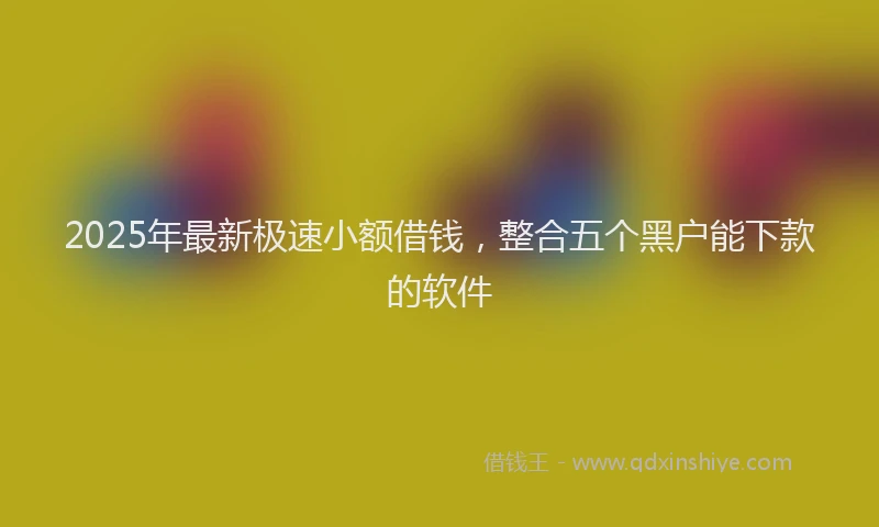 2025年最新极速小额借钱，整合五个黑户能下款的软件
