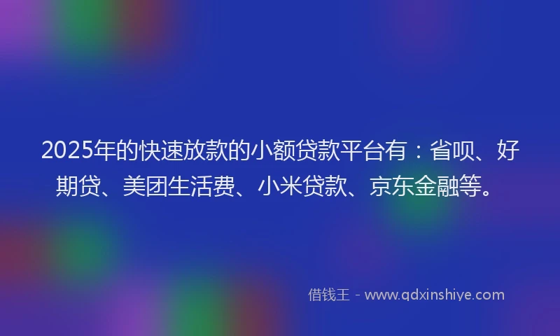 2025年的快速放款的小额贷款平台有：省呗、好期贷、美团生活费、小米贷款、京东金融等。