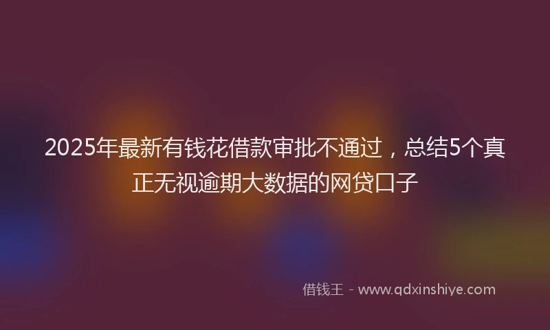 2025年最新有钱花借款审批不通过，总结5个真正无视逾期大数据的网贷口子
