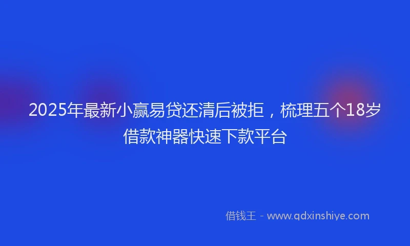 2025年最新小赢易贷还清后被拒，梳理五个18岁借款神器快速下款平台
