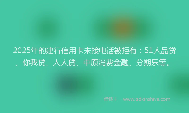 2025年的建行信用卡未接电话被拒有：51人品贷、你我贷、人人贷、中原消费金融、分期乐等。