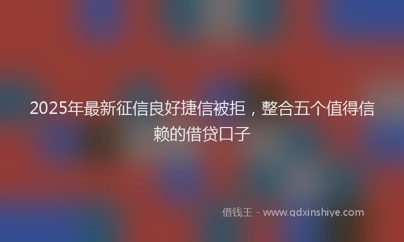 2025年最新征信良好捷信被拒，整合五个值得信赖的借贷口子