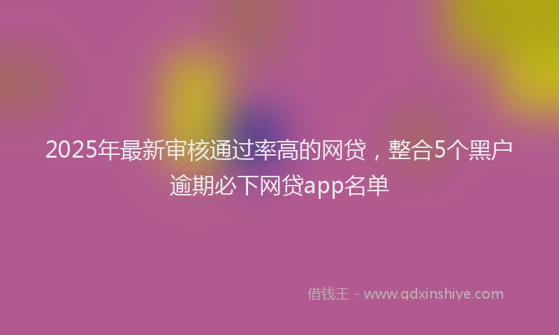 2025年最新审核通过率高的网贷，整合5个黑户逾期必下网贷app名单