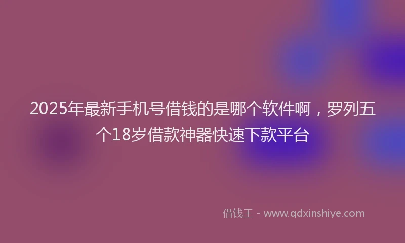 2025年最新手机号借钱的是哪个软件啊，罗列五个18岁借款神器快速下款平台
