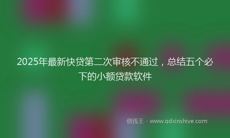 2025年最新快贷第二次审核不通过，总结五个必下的小额贷款软件