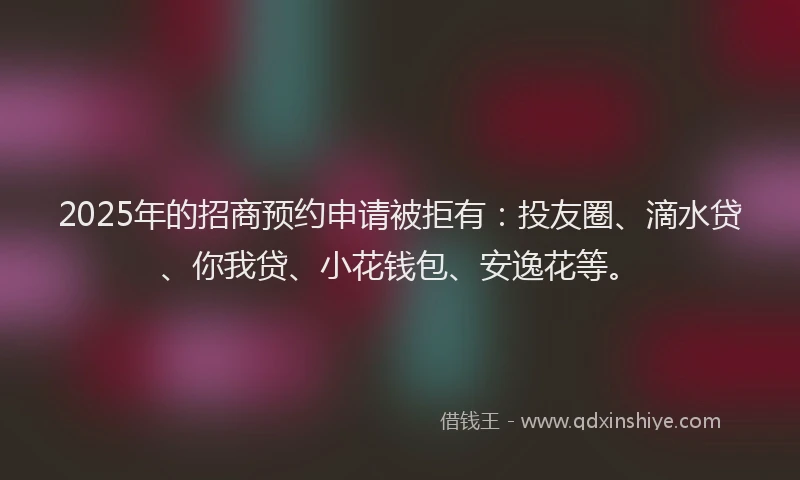 2025年的招商预约申请被拒有：投友圈、滴水贷、你我贷、小花钱包、安逸花等。