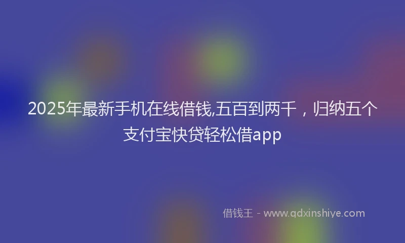 2025年最新手机在线借钱,五百到两千，归纳五个支付宝快贷轻松借app