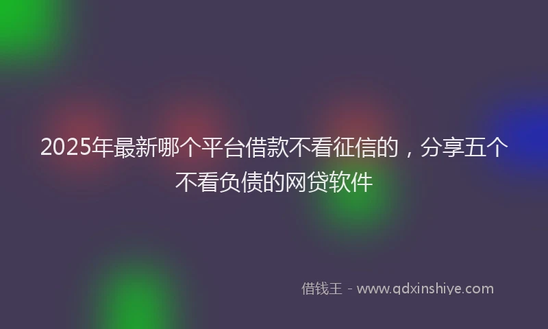2025年最新哪个平台借款不看征信的，分享五个不看负债的网贷软件