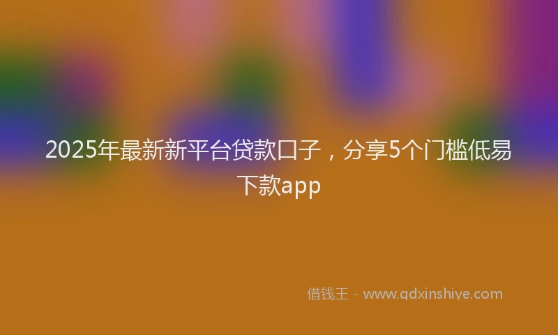 2025年最新新平台贷款口子，分享5个门槛低易下款app