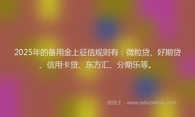 2025年的备用金上征信规则有：微粒贷、好期贷、信用卡贷、东方汇、分期乐等。