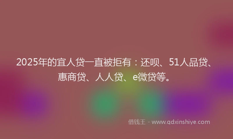 2025年的宜人贷一直被拒有：还呗、51人品贷、惠商贷、人人贷、e微贷等。