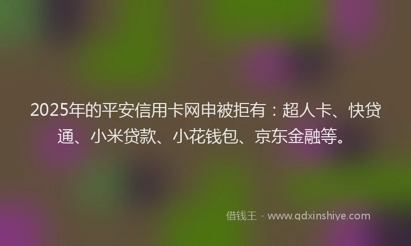 2025年的平安信用卡网申被拒有：超人卡、快贷通、小米贷款、小花钱包、京东金融等。