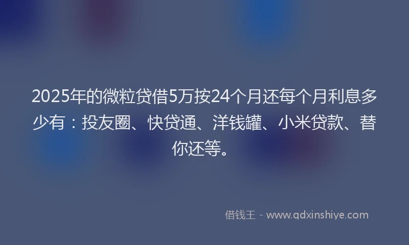 2025年的微粒贷借5万按24个月还每个月利息多少有：投友圈、快贷通、洋钱罐、小米贷款、替你还等。