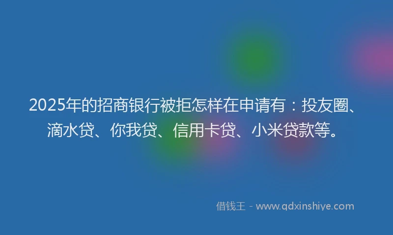 2025年的招商银行被拒怎样在申请有：投友圈、滴水贷、你我贷、信用卡贷、小米贷款等。