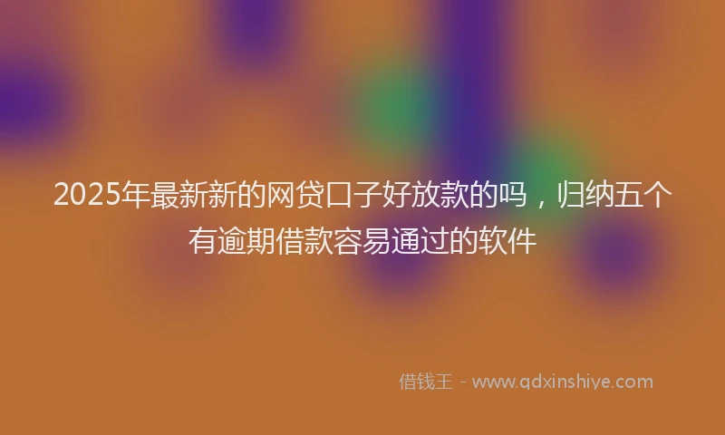 2025年最新新的网贷口子好放款的吗，归纳五个有逾期借款容易通过的软件