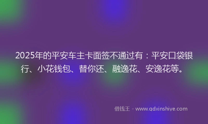 2025年的平安车主卡面签不通过有：平安口袋银行、小花钱包、替你还、融逸花、安逸花等。
